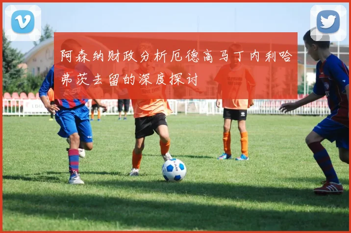 阿森纳财政分析厄德高马丁内利哈弗茨去留的深度探讨