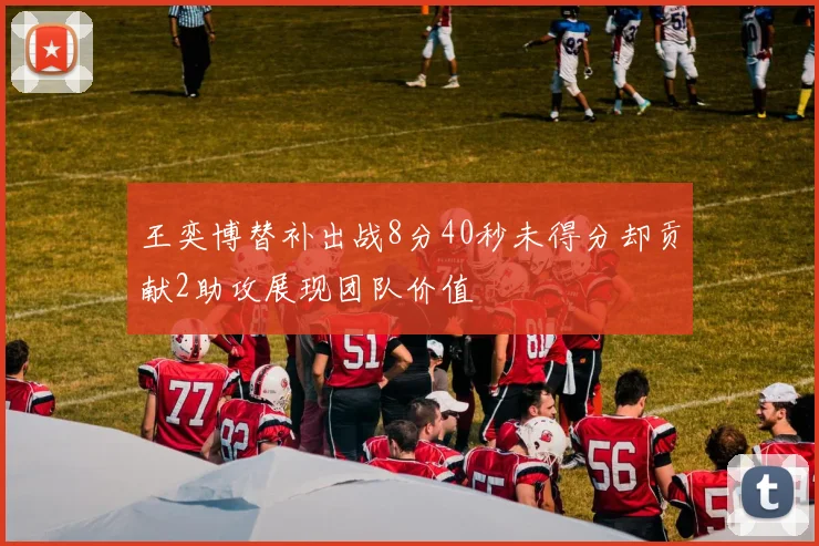 王奕博替补出战8分40秒未得分却贡献2助攻展现团队价值