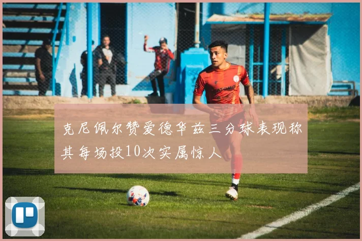 克尼佩尔赞爱德华兹三分球表现称其每场投10次实属惊人