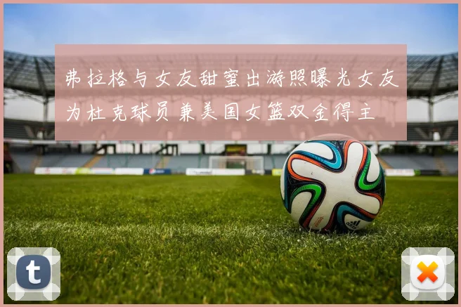 弗拉格与女友甜蜜出游照曝光女友为杜克球员兼美国女篮双金得主