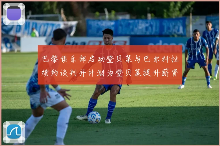 巴黎俱乐部启动登贝莱与巴尔科拉续约谈判并计划为登贝莱提升薪资待遇