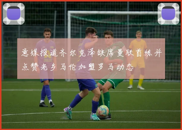 意媒报道齐尔克泽缺席曼联首练并点赞老乡马伦加盟罗马动态