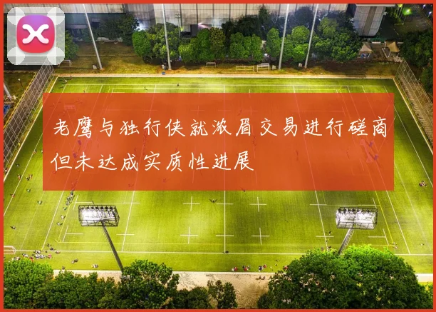 老鹰与独行侠就浓眉交易进行磋商但未达成实质性进展