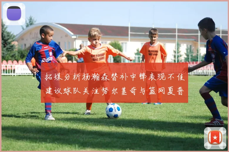 拓媒分析杨瀚森替补中锋表现不佳建议球队关注努尔基奇与篮网夏普