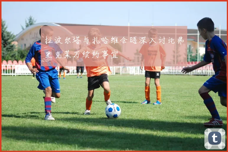 拉波尔塔与扎哈维会晤深入讨论弗里克莱万续约事宜
