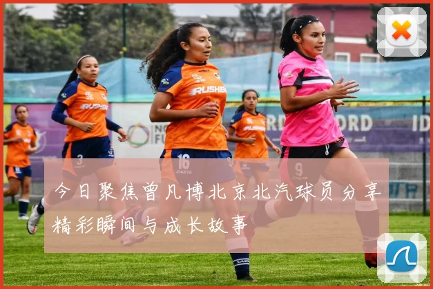 今日聚焦曾凡博北京北汽球员分享精彩瞬间与成长故事