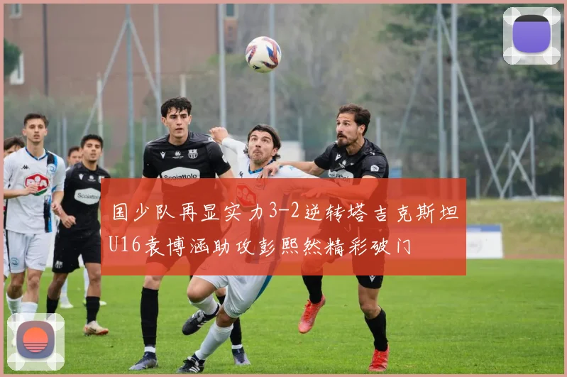 国少队再显实力3-2逆转塔吉克斯坦U16袁博涵助攻彭熙然精彩破门