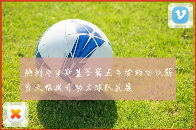 热刺与金斯基签署五年续约协议薪资大幅提升助力球队发展
