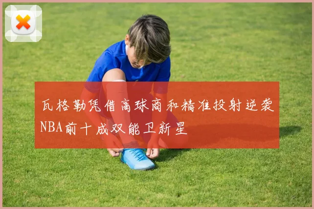 瓦格勒凭借高球商和精准投射逆袭NBA前十成双能卫新星