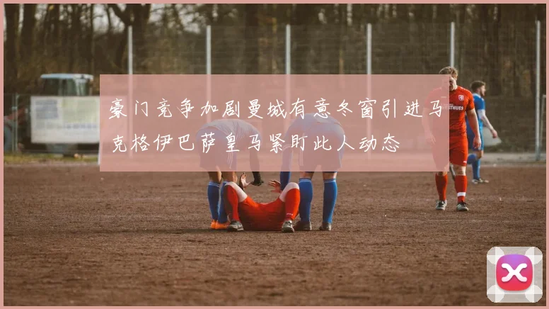 豪门竞争加剧曼城有意冬窗引进马克格伊巴萨皇马紧盯此人动态