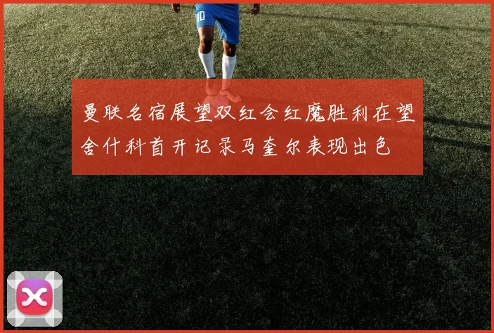 曼联名宿展望双红会红魔胜利在望舍什科首开记录马奎尔表现出色
