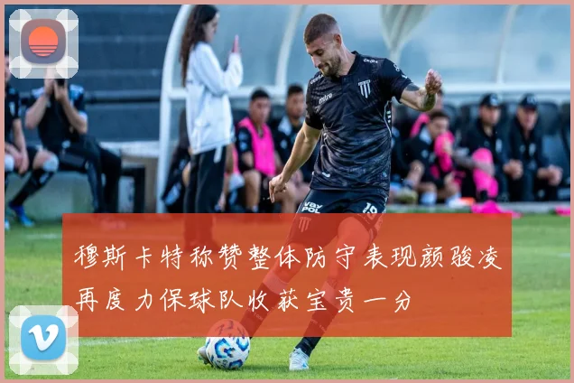 穆斯卡特称赞整体防守表现颜骏凌再度力保球队收获宝贵一分