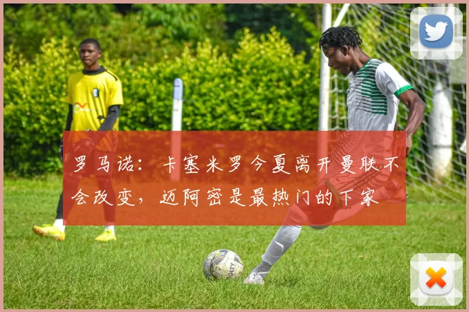 罗马诺：卡塞米罗今夏离开曼联不会改变，迈阿密是最热门的下家