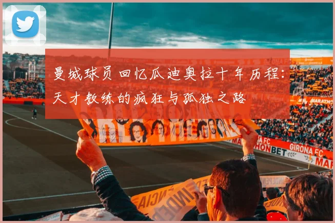 曼城球员回忆瓜迪奥拉十年历程：天才教练的疯狂与孤独之路