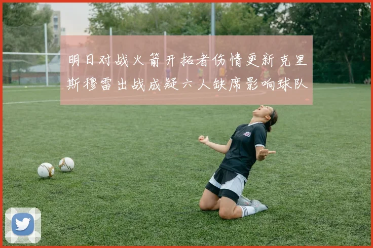 明日对战火箭开拓者伤情更新克里斯穆雷出战成疑六人缺席影响球队实力