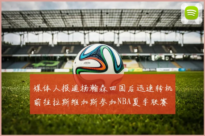 媒体人报道杨瀚森回国后迅速转机前往拉斯维加斯参加NBA夏季联赛