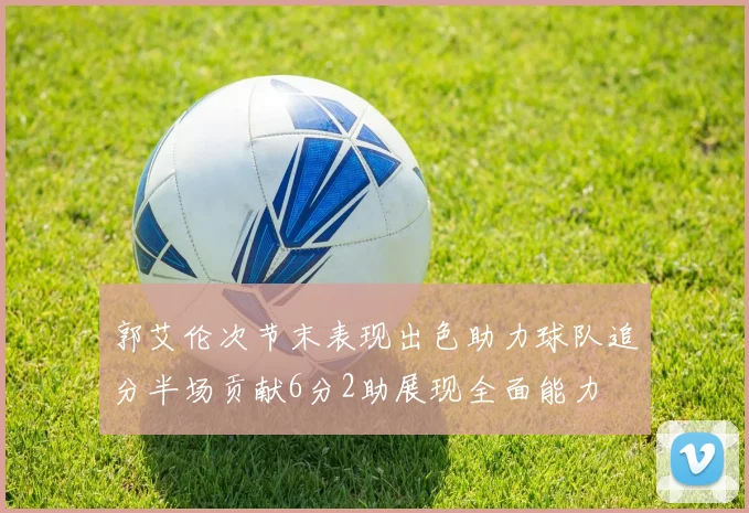 郭艾伦次节末表现出色助力球队追分半场贡献6分2助展现全面能力