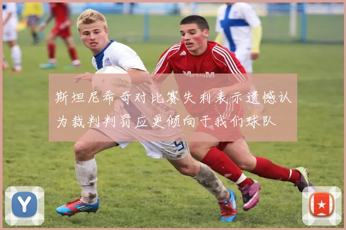 斯坦尼希奇对比赛失利表示遗憾认为裁判判罚应更倾向于我们球队