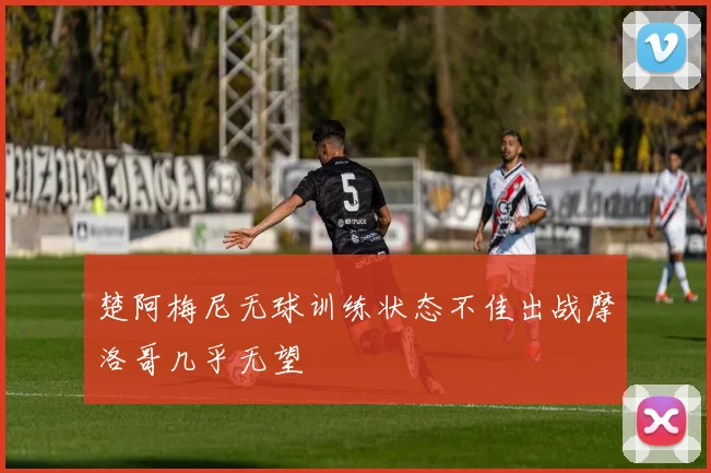 楚阿梅尼无球训练状态不佳出战摩洛哥几乎无望