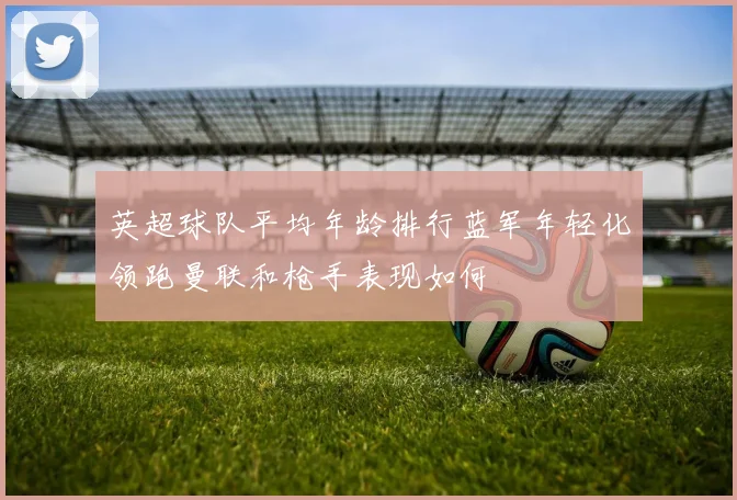 英超球队平均年龄排行蓝军年轻化领跑曼联和枪手表现如何