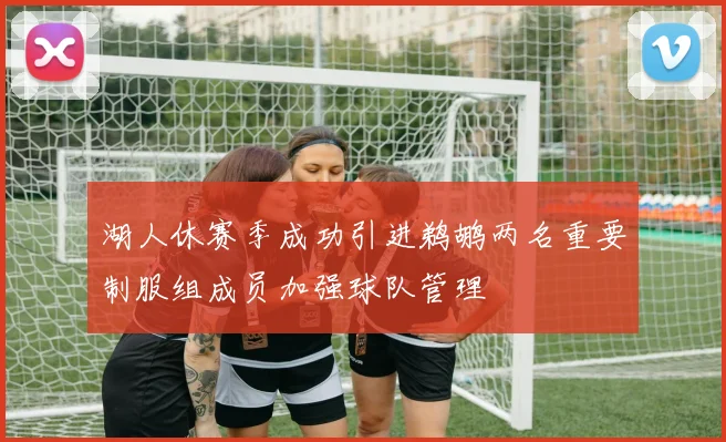 湖人休赛季成功引进鹈鹕两名重要制服组成员加强球队管理