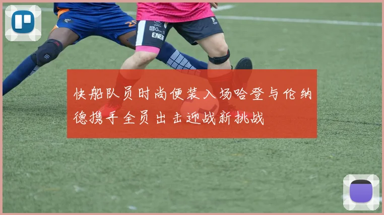 快船队员时尚便装入场哈登与伦纳德携手全员出击迎战新挑战