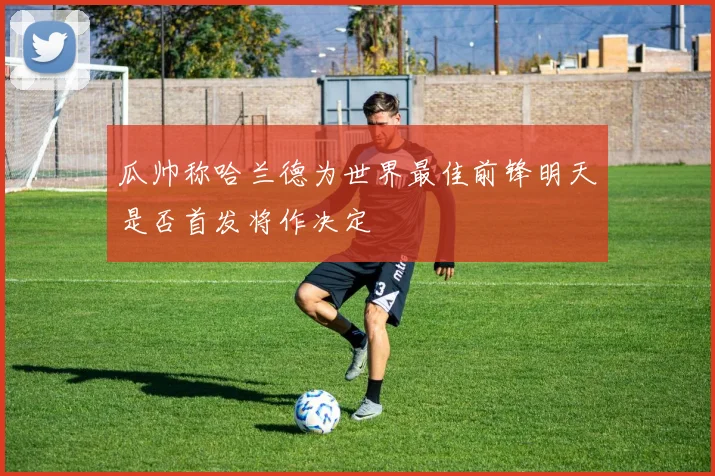 瓜帅称哈兰德为世界最佳前锋明天是否首发将作决定