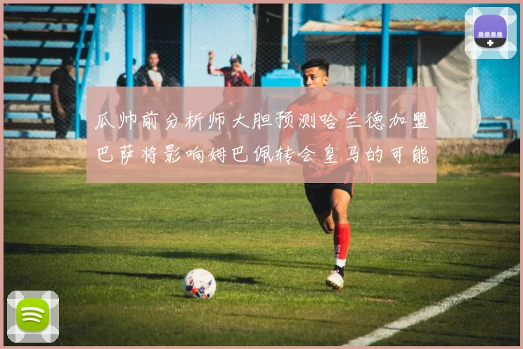 瓜帅前分析师大胆预测哈兰德加盟巴萨将影响姆巴佩转会皇马的可能性