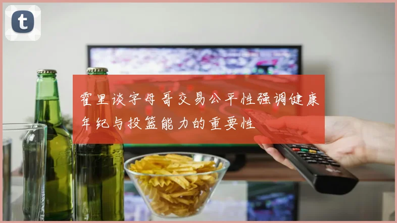 霍里谈字母哥交易公平性强调健康年纪与投篮能力的重要性